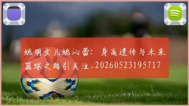 姚明女儿姚沁蕾:身高遗传与未来篮球之路引关注_20260523195717