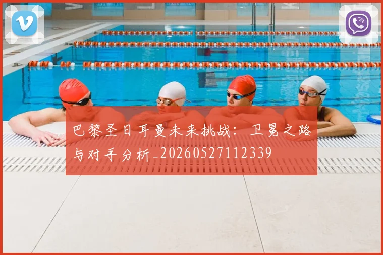 巴黎圣日耳曼未来挑战：卫冕之路与对手分析_20260527112339