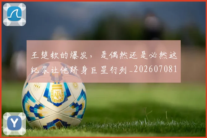 王楚钦的爆发，是偶然还是必然这纪录让他跻身巨星行列_20260708191316