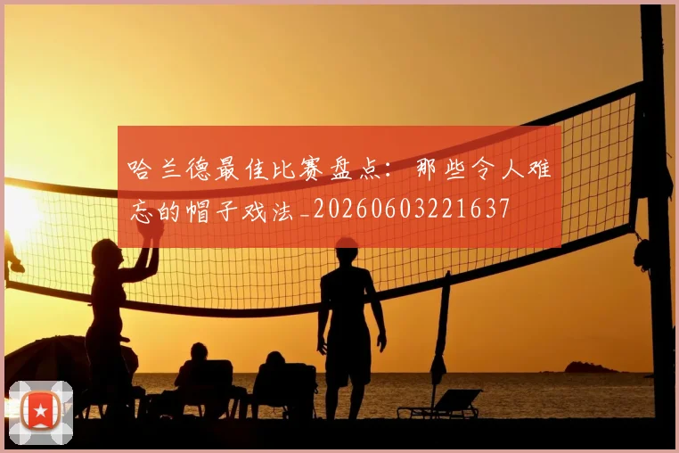 哈兰德最佳比赛盘点：那些令人难忘的帽子戏法_20260603221637