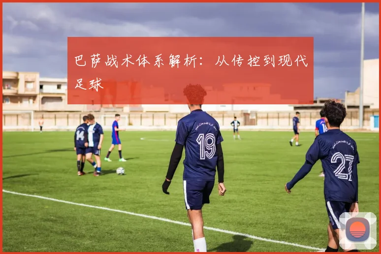 巴萨战术体系解析：从传控到现代足球