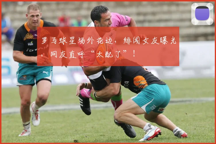 罗马球星场外花边，绯闻女友曝光，网友直呼“太配了”！