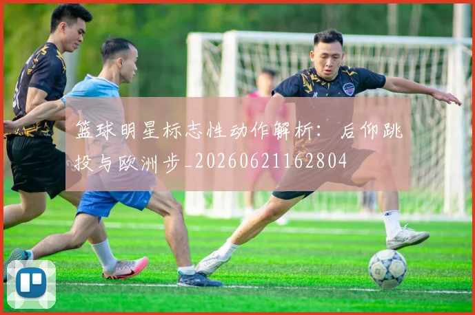 篮球明星标志性动作解析:后仰跳投与欧洲步_20260621162804