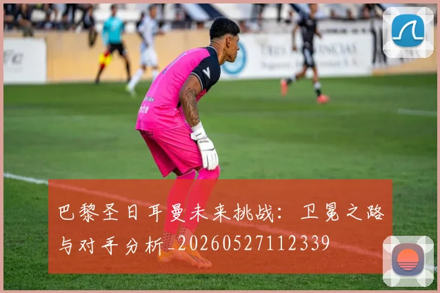 巴黎圣日耳曼未来挑战:卫冕之路与对手分析_20260527112339