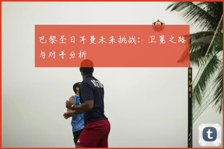 巴黎圣日耳曼未来挑战:卫冕之路与对手分析