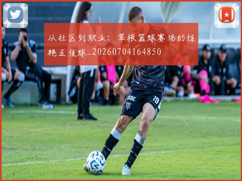 从社区到职业：草根篮球赛场的惊艳五佳球_20260704164850