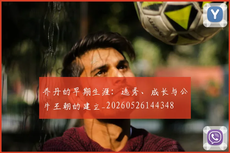 乔丹的早期生涯：选秀、成长与公牛王朝的建立_20260526144348
