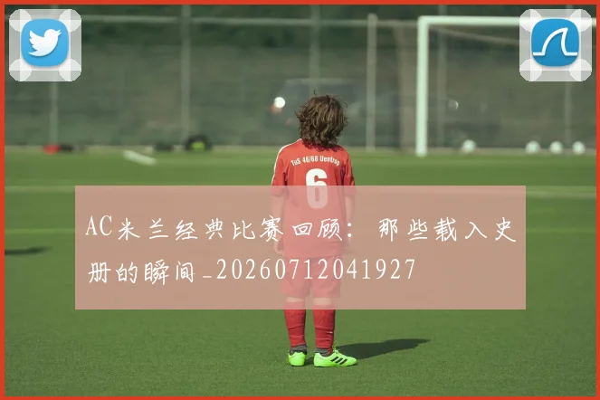 AC米兰经典比赛回顾:那些载入史册的瞬间_20260712041927