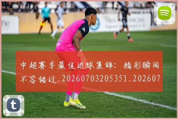 中超赛季最佳进球集锦:精彩瞬间不容错过_20260703205351_20260716191056