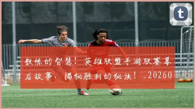 教练的智慧！英雄联盟手游联赛幕后故事，揭秘胜利的秘诀！_20260723185059