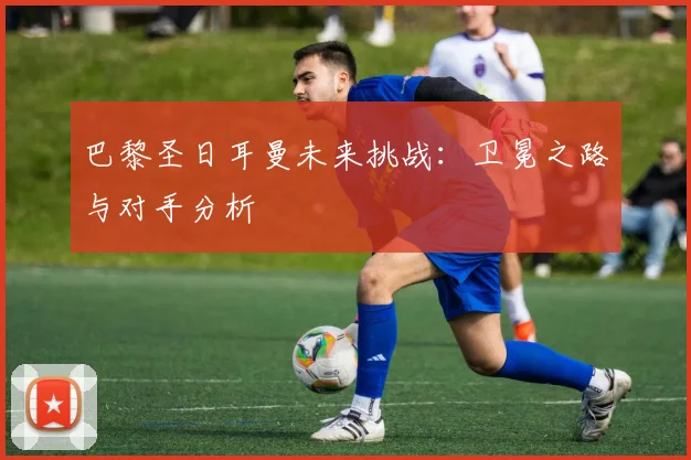 巴黎圣日耳曼未来挑战：卫冕之路与对手分析