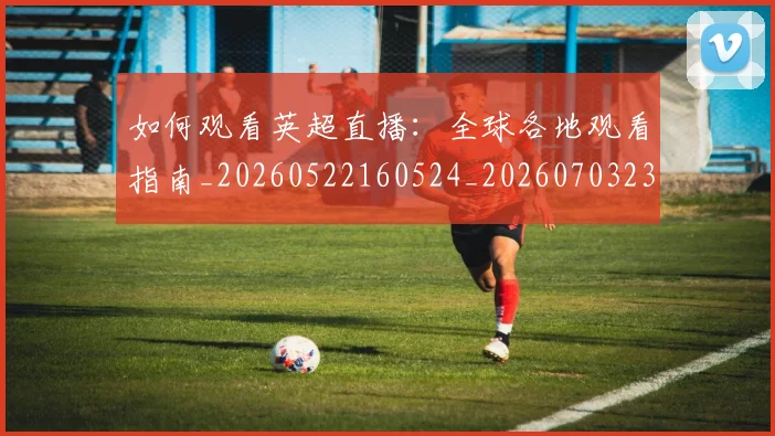 如何观看英超直播:全球各地观看指南_20260522160524_20260703230853