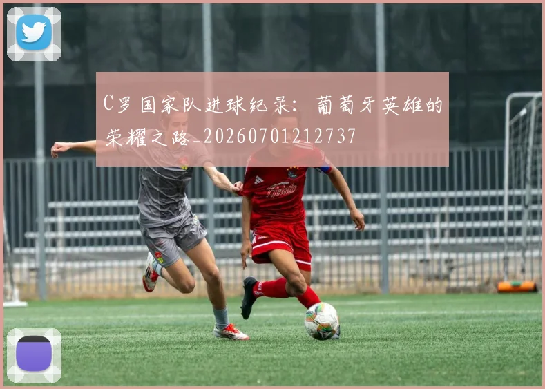 C罗国家队进球纪录：葡萄牙英雄的荣耀之路_20260701212737