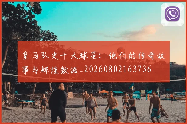 皇马队史十大球星：他们的传奇故事与辉煌数据_20260802163736
