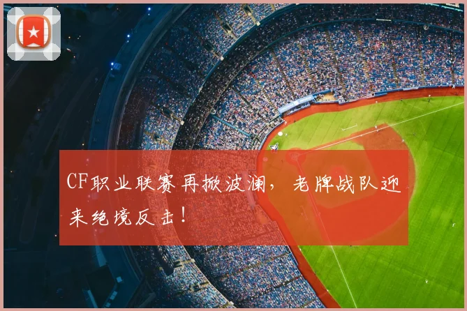 CF职业联赛再掀波澜，老牌战队迎来绝境反击！