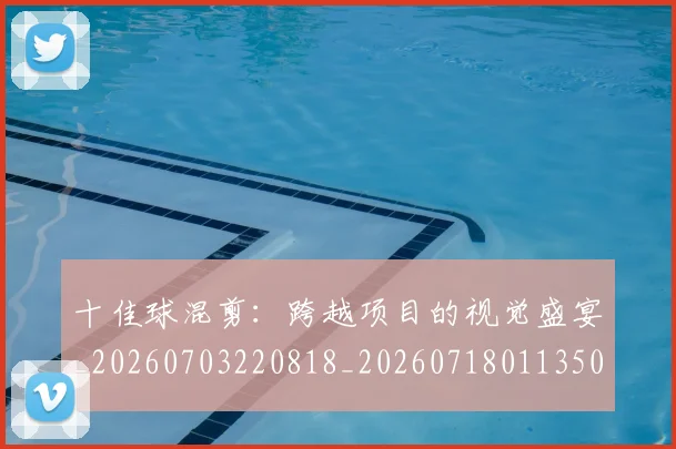 十佳球混剪：跨越项目的视觉盛宴_20260703220818_20260718011350