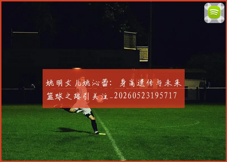 姚明女儿姚沁蕾:身高遗传与未来篮球之路引关注_20260523195717
