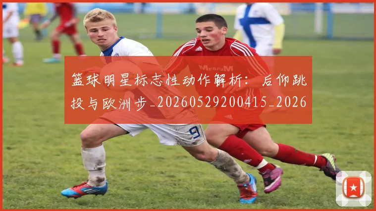 篮球明星标志性动作解析：后仰跳投与欧洲步_20260529200415_20260708200433