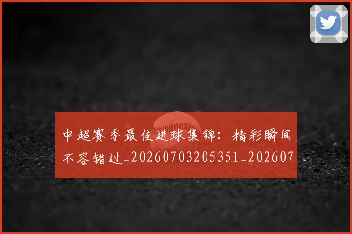 中超赛季最佳进球集锦：精彩瞬间不容错过_20260703205351_20260716191056
