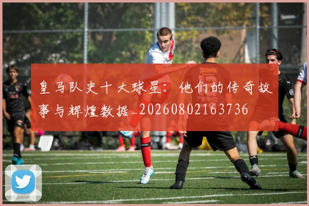 皇马队史十大球星：他们的传奇故事与辉煌数据_20260802163736