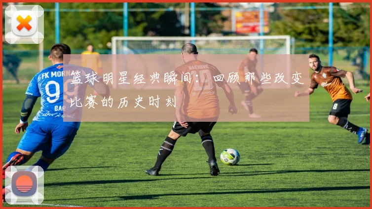 篮球明星经典瞬间：回顾那些改变比赛的历史时刻