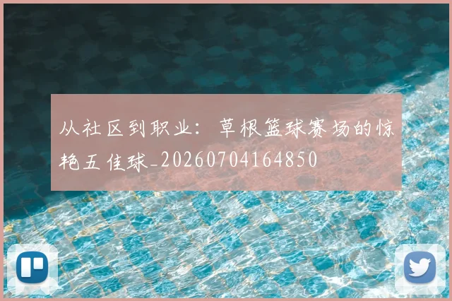 从社区到职业:草根篮球赛场的惊艳五佳球_20260704164850