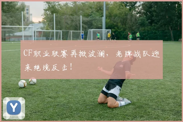 CF职业联赛再掀波澜，老牌战队迎来绝境反击！