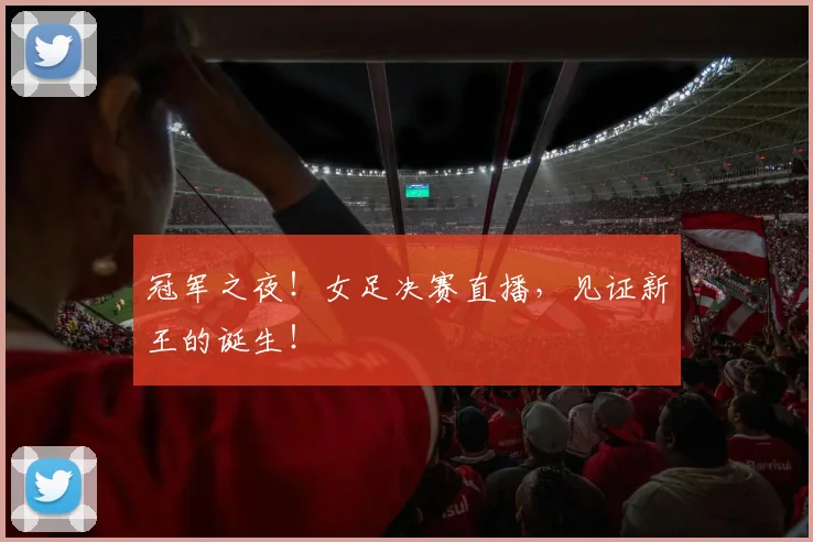 冠军之夜！女足决赛直播，见证新王的诞生！