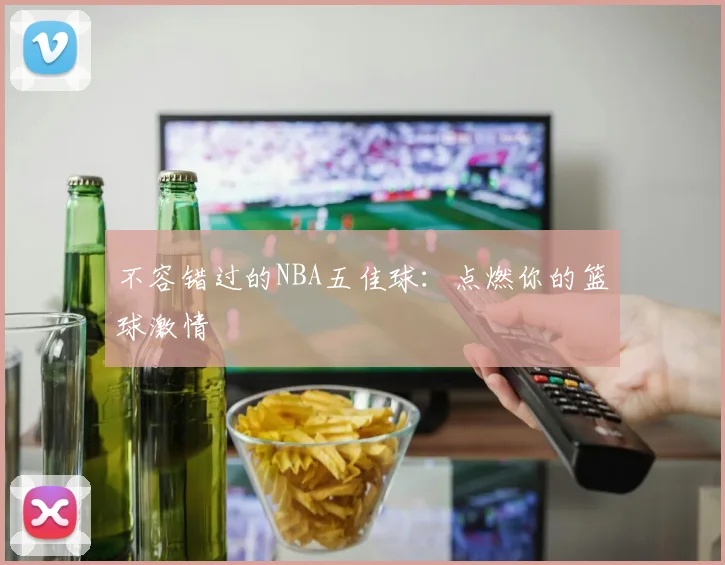不容错过的NBA五佳球：点燃你的篮球激情