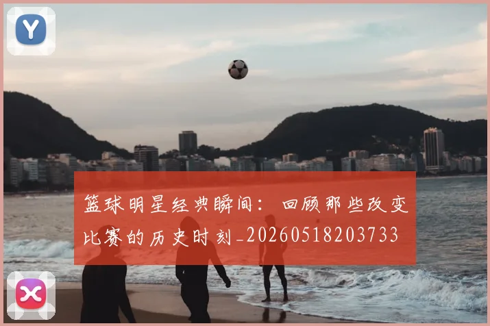 篮球明星经典瞬间：回顾那些改变比赛的历史时刻_20260518203733
